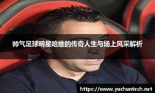 帅气足球明星哈维的传奇人生与场上风采解析