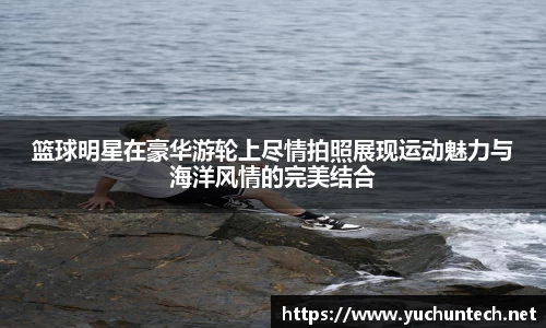 篮球明星在豪华游轮上尽情拍照展现运动魅力与海洋风情的完美结合