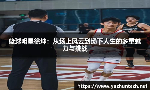 篮球明星徐坤：从场上风云到场下人生的多重魅力与挑战